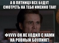 а в пятницу все будут смотреть на тебя именно так! фуууу он не ходил с нами на ровный боулинг!