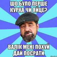 шо було перше курка чи яйце? валік мені похуй дай посрати