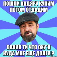 пошли водяру купим потом отдадим валик ти что оху*л куда мне еще долги ?