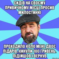 сидів на своєму привичному місці просив милостиню проходило коло мене двоє підарів, кинули 100 гривень. підійшов і вернув