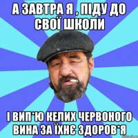 а завтра я , піду до свої школи і вип*ю келих червоного вина за їхнє здоров*я