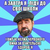 а завтра я , піду до свої школи і вип*ю келих червоного вина за вчительске здоров*я