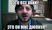 это все vanny, это он мне дюпнул