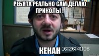 ребята реально сам делаю приколы ! кенан