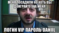 меня посадили но хоть вы доиграйте заа меня логин vip пароль daniil