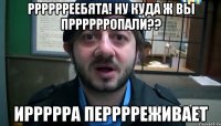 рррррреебята! ну куда ж вы прррррропали?? иррррра перррреживает