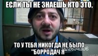 если ты не знаешь кто это, то у тебя никогда не было "борродач я"