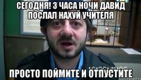 сегодня! 3 часа ночи давид послал нахуй учителя просто поймите и отпустите