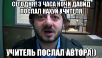 сегодня! 3 часа ночи давид послал нахуй учителя учитель послал автора!)