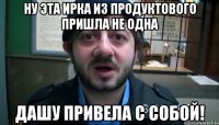 ну эта ирка из продуктового пришла не одна дашу привела с собой!