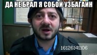 да не брал я собой узбагаин 