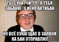 ты сука , читер , я тебя забаню , у иеня антибан ну всё сука! щас в заявки на бан отправлю!