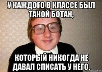 у каждого в классе был такой ботан, который никогда не давал списать у него.