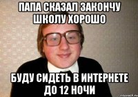 папа сказал закончу школу хорошо буду сидеть в интернете до 12 ночи