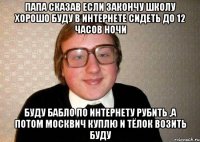 папа сказав если закончу школу хорошо буду в интернете сидеть до 12 часов ночи буду бабло по интернету рубить ,а потом москвич куплю и тёлок возить буду