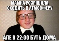 мамка розрішила сходить в атмосферу але в 22:00 буть дома