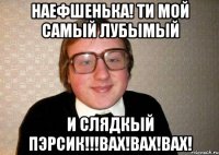 наефшенька! ти мой самый лубымый и слядкый пэрсик!!!вах!вах!вах!