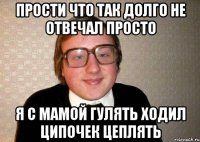 прости что так долго не отвечал просто я с мамой гулять ходил ципочек цеплять