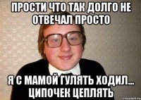 прости что так долго не отвечал просто я с мамой гулять ходил... ципочек цеплять