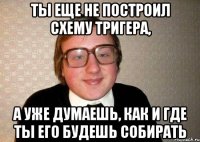 ты еще не построил схему тригера, а уже думаешь, как и где ты его будешь собирать