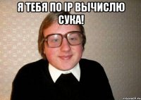 я тебя по ip вычислю сука! 