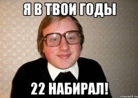 я в твои годы 22 набирал!