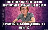 попросили дати списати на контрольній - сказав що не знаю в результаті у всіх двійки, а у мене 12