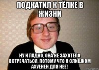 подкатил к тёлке в жизни ну и ладно, она не захотела встречаться, потому что я слишком ахуенен для неё!