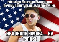 росказав америкосам пріколи почему вони тупі, як задорнов учив. не поняли юмора..... ну тупиє!