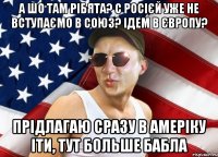 а шо там рібята? с росієй уже не вступаємо в союз? ідем в європу? прідлагаю сразу в амеріку іти, тут больше бабла