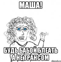 маша! будь бабой блеать а не трансом