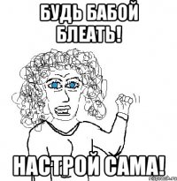 будь бабой блеать! настрой сама!