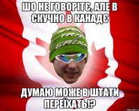 шо не говорітє, але в скучно в канадє думаю може в штати переїхать!?