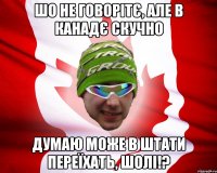 шо не говорітє, але в канадє скучно думаю може в штати переїхать, шолі!?