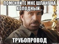 поменяйте мне шланг на холодный... трубопровод