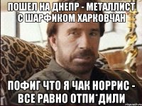 пошел на днепр - металлист с шарфиком харковчан пофиг что я чак норрис - все равно отпи*дили