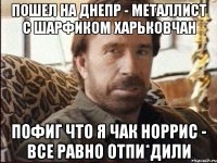 пошел на днепр - металлист с шарфиком харьковчан пофиг что я чак норрис - все равно отпи*дили