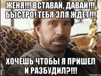 женя!!! вставай, давай!!! быстро! тебя эля ждет!!! хочешь чтобы я пришел и разбудил?!!!