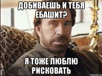 добиваешь и тебя ебашит? я тоже люблю рисковать