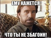 ему кажется что ты не збагоин!