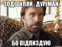 тоді гуляй , дуріман бо відпиздую