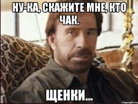 ну-ка, скажите мне, кто чак. щенки...
