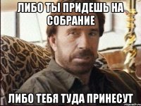 либо ты придешь на собрание либо тебя туда принесут