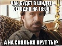 чак будет в шидте сегодня на 18:00 а на сколько крут ты?