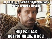не женек, та заебал подкалывать моим именем других еще раз так потроллишь, и все!