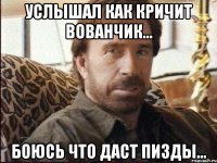 услышал как кричит вованчик... боюсь что даст пизды...