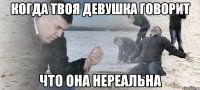 когда твоя девушка говорит что она нереальна