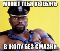 может тебя выебать в жопу без смазки