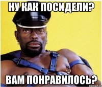 ну как посидели? вам понравилось?