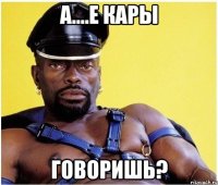 а....е кары говоришь?